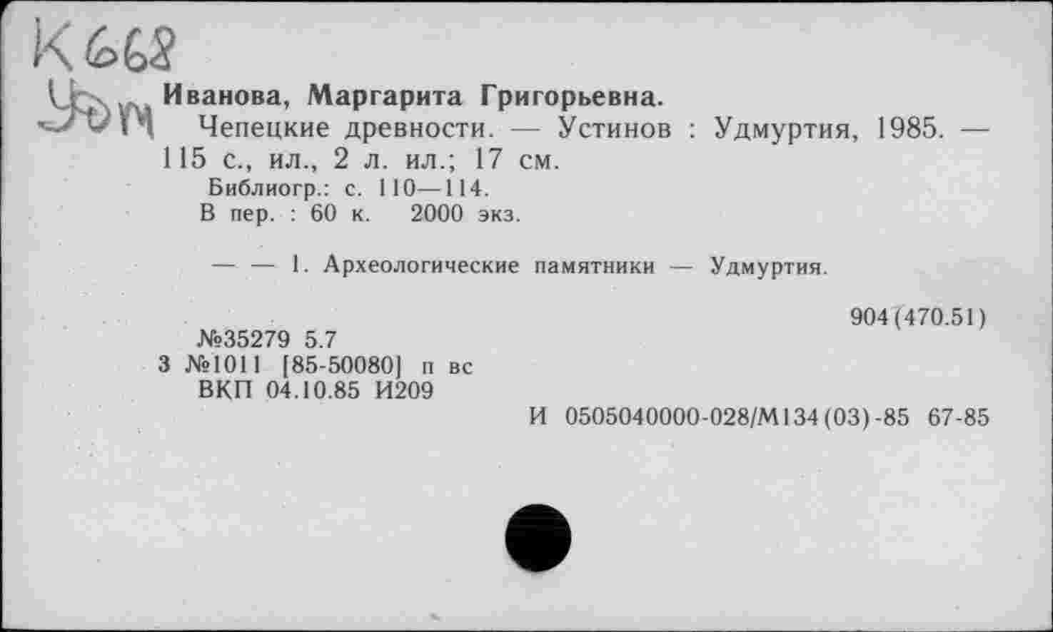 ﻿К 665

Иванова, Маргарита Григорьевна.
Чепецкие древности. — Устинов : Удмуртия, 1985. — 115 с., ил., 2 л. ил.; 17 см.
Библиогр.: с. НО—114.
В пер. : 60 к. 2000 экз.
— — 1. Археологические памятники — Удмуртия.
№35279 5.7
3 №1011 [85-50080] п вс ВКП 04.10.85 И209
904(470.51)
И 0505040000-028/М134 (03)-85 67-85